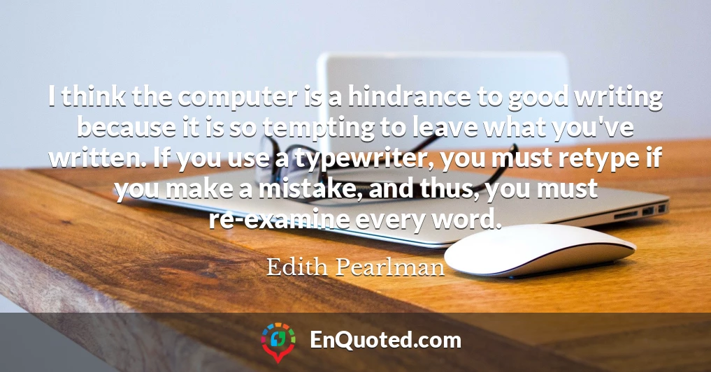 I think the computer is a hindrance to good writing because it is so tempting to leave what you've written. If you use a typewriter, you must retype if you make a mistake, and thus, you must re-examine every word.