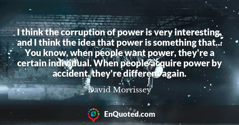 I think the corruption of power is very interesting, and I think the idea that power is something that... You know, when people want power, they're a certain individual. When people acquire power by accident, they're different again.