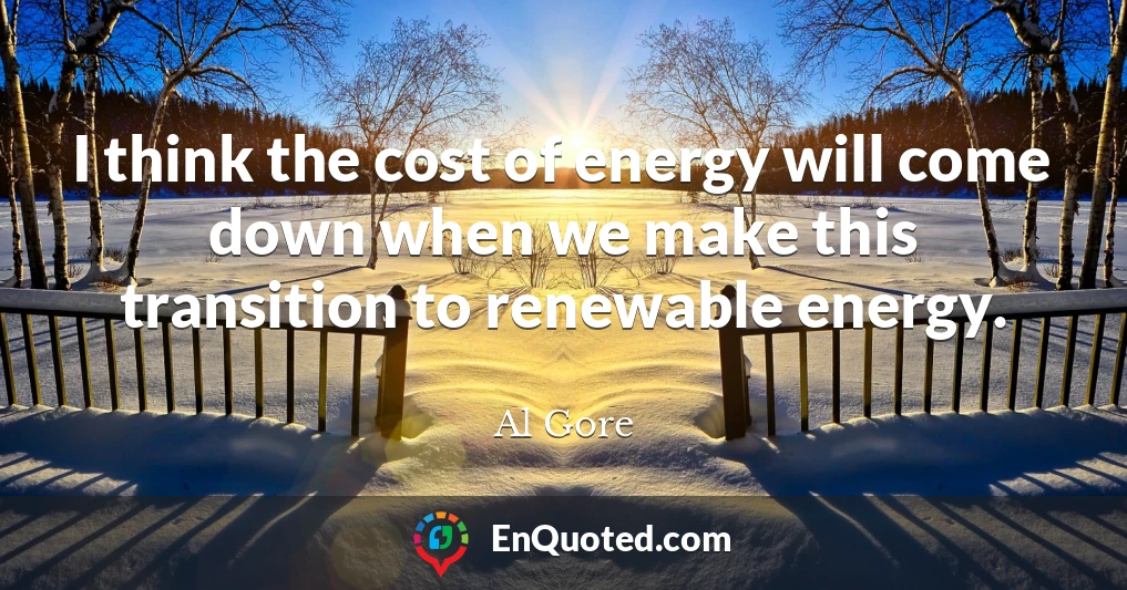 I think the cost of energy will come down when we make this transition to renewable energy.