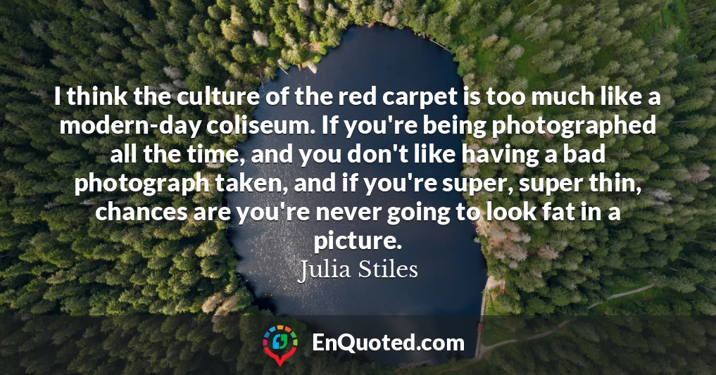 I think the culture of the red carpet is too much like a modern-day coliseum. If you're being photographed all the time, and you don't like having a bad photograph taken, and if you're super, super thin, chances are you're never going to look fat in a picture.