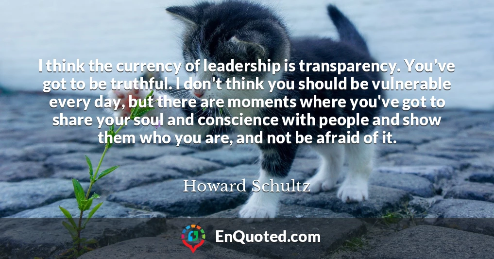 I think the currency of leadership is transparency. You've got to be truthful. I don't think you should be vulnerable every day, but there are moments where you've got to share your soul and conscience with people and show them who you are, and not be afraid of it.