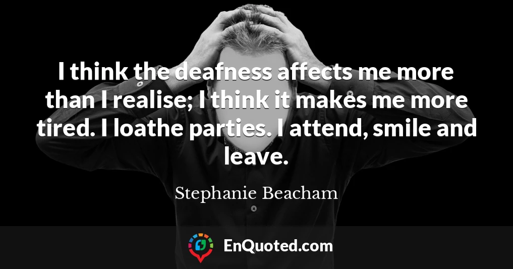 I think the deafness affects me more than I realise; I think it makes me more tired. I loathe parties. I attend, smile and leave.