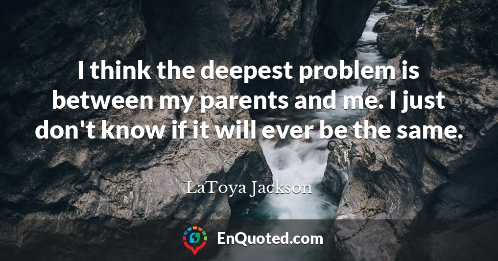 I think the deepest problem is between my parents and me. I just don't know if it will ever be the same.