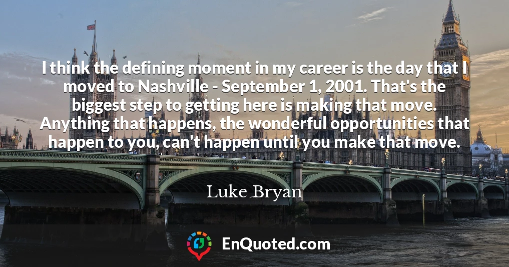 I think the defining moment in my career is the day that I moved to Nashville - September 1, 2001. That's the biggest step to getting here is making that move. Anything that happens, the wonderful opportunities that happen to you, can't happen until you make that move.