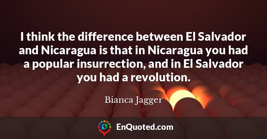 I think the difference between El Salvador and Nicaragua is that in Nicaragua you had a popular insurrection, and in El Salvador you had a revolution.