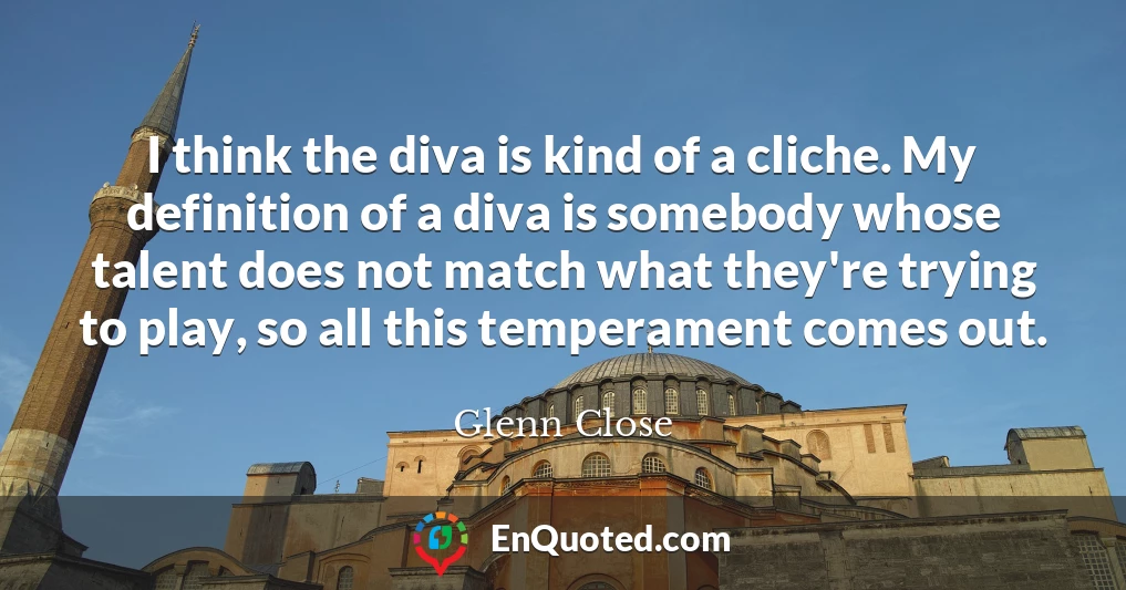 I think the diva is kind of a cliche. My definition of a diva is somebody whose talent does not match what they're trying to play, so all this temperament comes out.