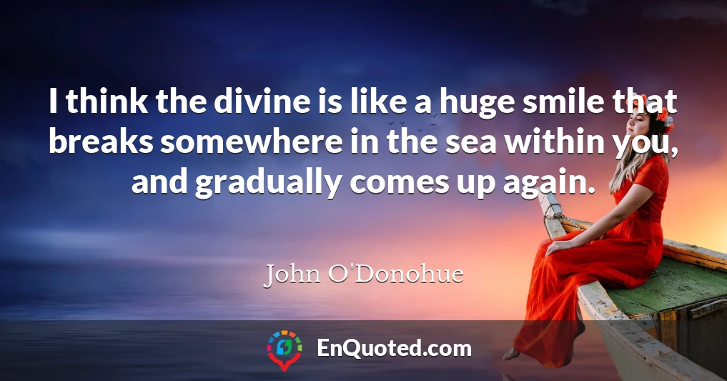 I think the divine is like a huge smile that breaks somewhere in the sea within you, and gradually comes up again.