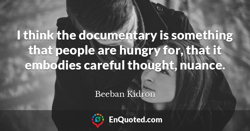 I think the documentary is something that people are hungry for, that it embodies careful thought, nuance.