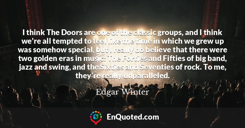 I think The Doors are one of the classic groups, and I think we're all tempted to feel like the time in which we grew up was somehow special, but I really do believe that there were two golden eras in music: The Forties and Fifties of big band, jazz and swing, and the Sixties and Seventies of rock. To me, they're really unparalleled.