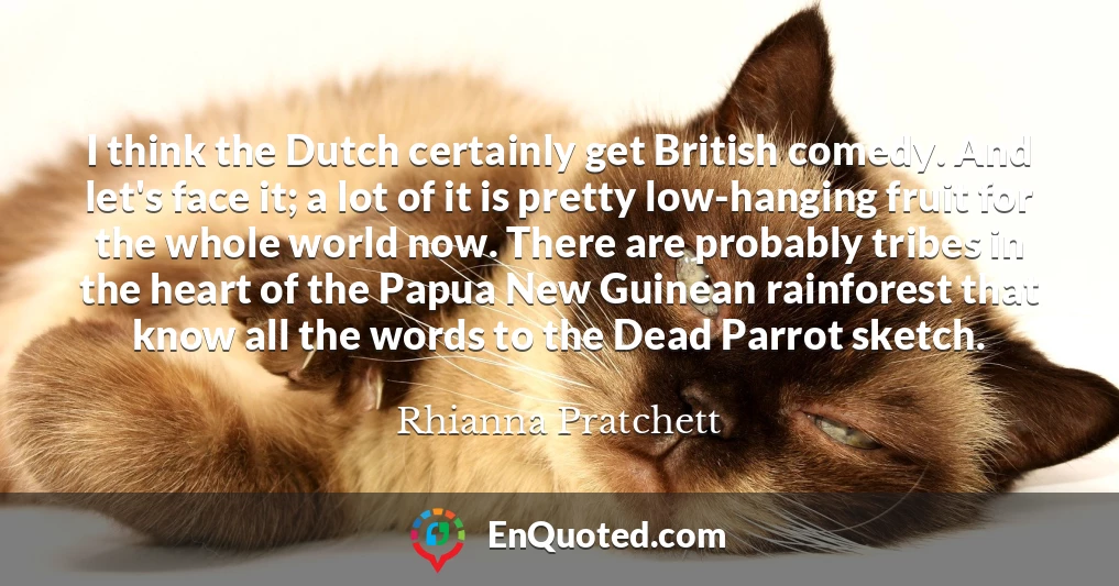 I think the Dutch certainly get British comedy. And let's face it; a lot of it is pretty low-hanging fruit for the whole world now. There are probably tribes in the heart of the Papua New Guinean rainforest that know all the words to the Dead Parrot sketch.