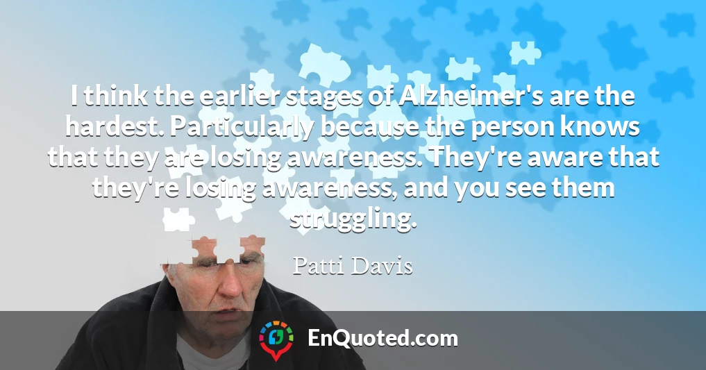 I think the earlier stages of Alzheimer's are the hardest. Particularly because the person knows that they are losing awareness. They're aware that they're losing awareness, and you see them struggling.