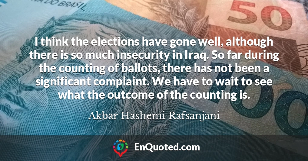 I think the elections have gone well, although there is so much insecurity in Iraq. So far during the counting of ballots, there has not been a significant complaint. We have to wait to see what the outcome of the counting is.