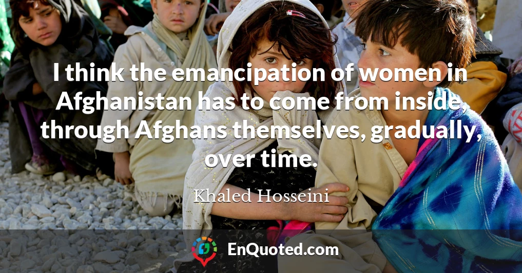 I think the emancipation of women in Afghanistan has to come from inside, through Afghans themselves, gradually, over time.