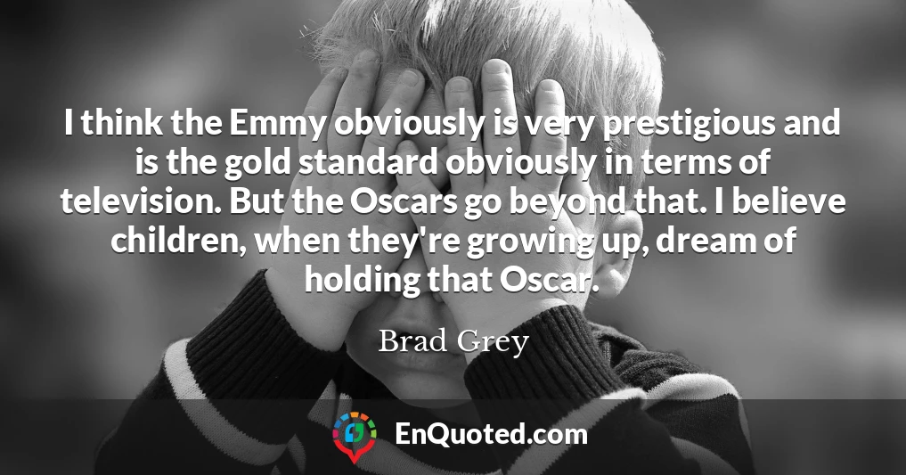 I think the Emmy obviously is very prestigious and is the gold standard obviously in terms of television. But the Oscars go beyond that. I believe children, when they're growing up, dream of holding that Oscar.