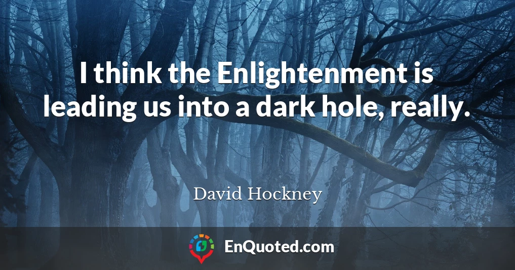 I think the Enlightenment is leading us into a dark hole, really.