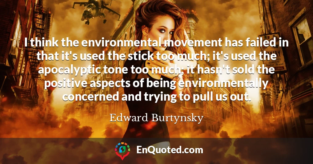 I think the environmental movement has failed in that it's used the stick too much; it's used the apocalyptic tone too much; it hasn't sold the positive aspects of being environmentally concerned and trying to pull us out.