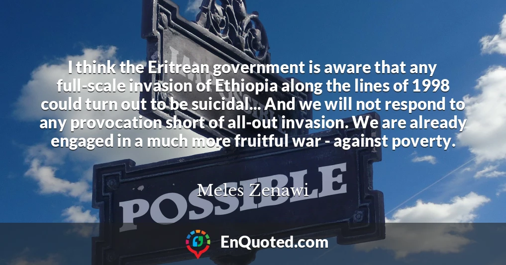 I think the Eritrean government is aware that any full-scale invasion of Ethiopia along the lines of 1998 could turn out to be suicidal... And we will not respond to any provocation short of all-out invasion. We are already engaged in a much more fruitful war - against poverty.