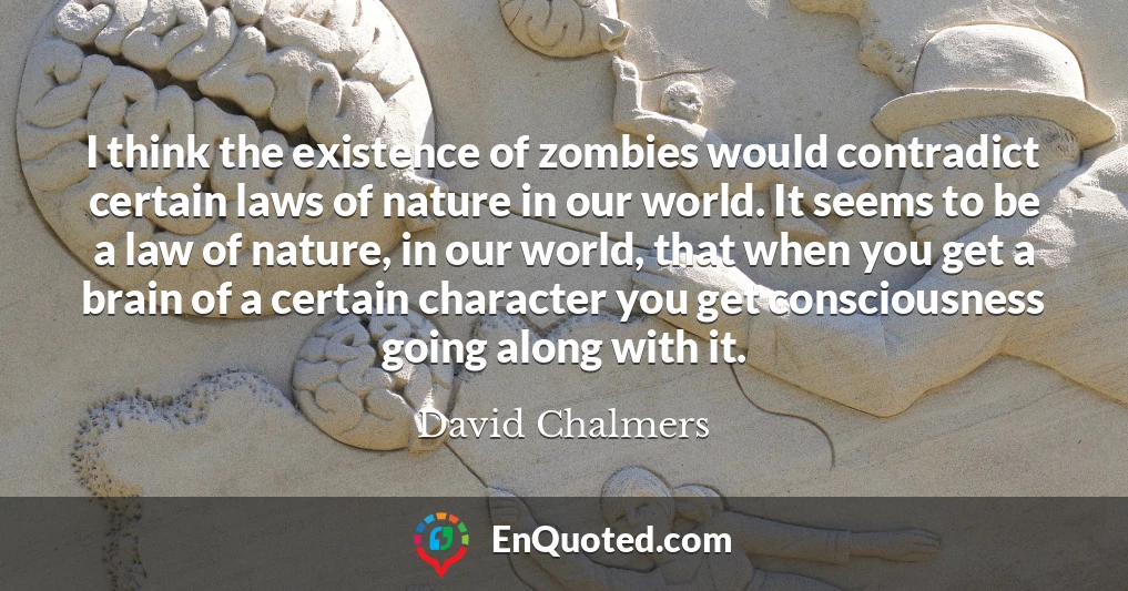 I think the existence of zombies would contradict certain laws of nature in our world. It seems to be a law of nature, in our world, that when you get a brain of a certain character you get consciousness going along with it.