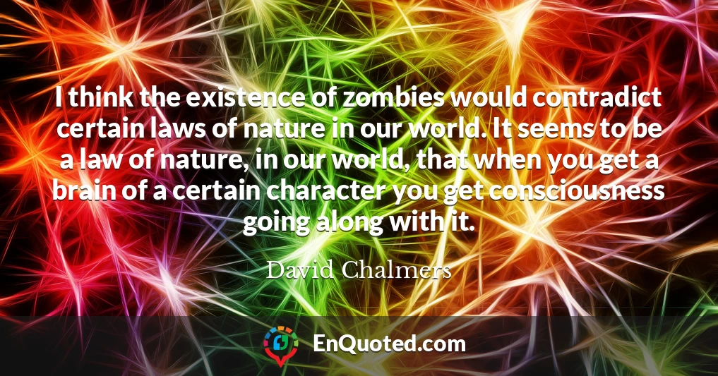 I think the existence of zombies would contradict certain laws of nature in our world. It seems to be a law of nature, in our world, that when you get a brain of a certain character you get consciousness going along with it.