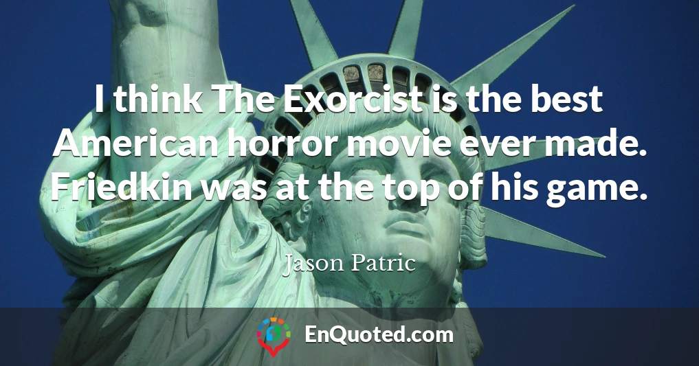 I think The Exorcist is the best American horror movie ever made. Friedkin was at the top of his game.