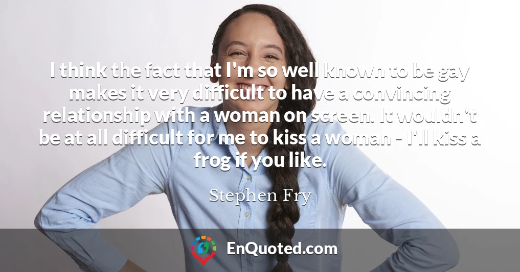 I think the fact that I'm so well known to be gay makes it very difficult to have a convincing relationship with a woman on screen. It wouldn't be at all difficult for me to kiss a woman - I'll kiss a frog if you like.