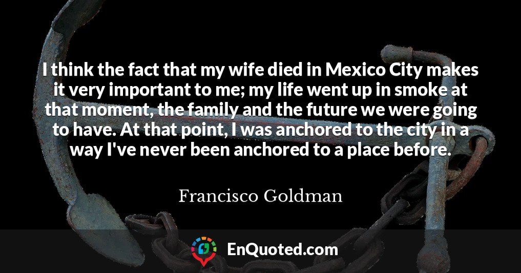 I think the fact that my wife died in Mexico City makes it very important to me; my life went up in smoke at that moment, the family and the future we were going to have. At that point, I was anchored to the city in a way I've never been anchored to a place before.