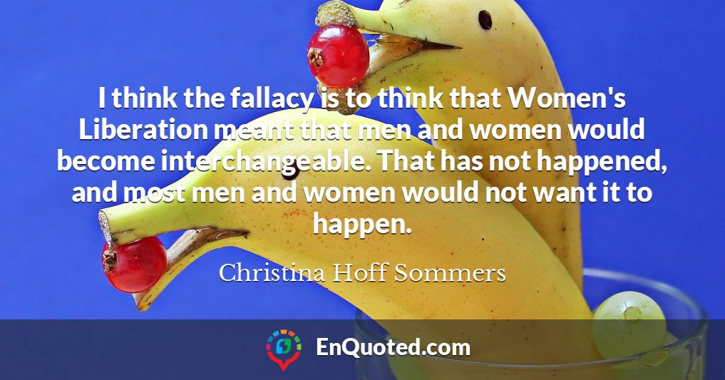 I think the fallacy is to think that Women's Liberation meant that men and women would become interchangeable. That has not happened, and most men and women would not want it to happen.