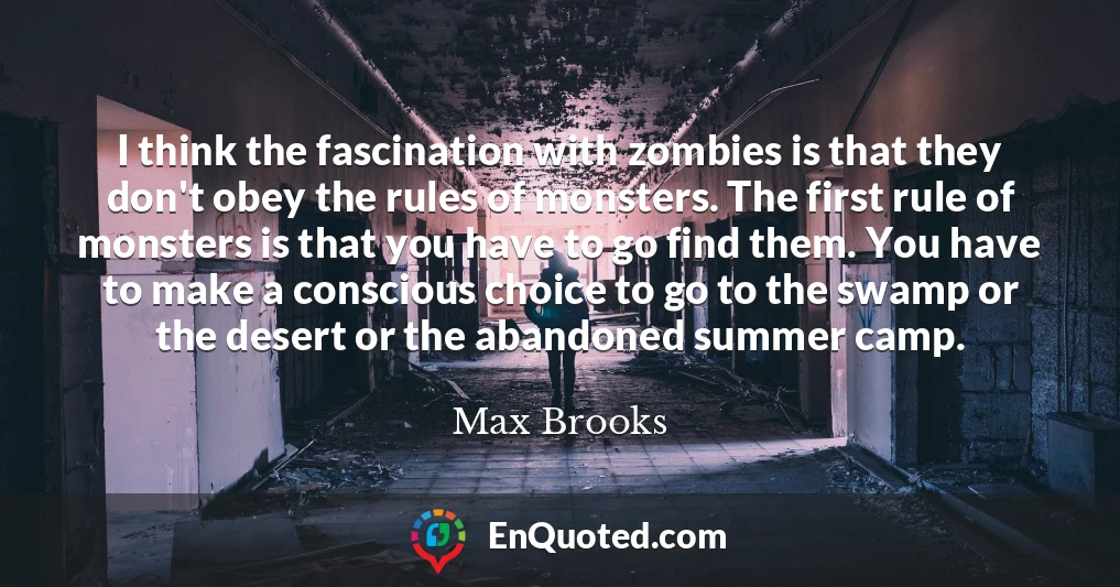 I think the fascination with zombies is that they don't obey the rules of monsters. The first rule of monsters is that you have to go find them. You have to make a conscious choice to go to the swamp or the desert or the abandoned summer camp.