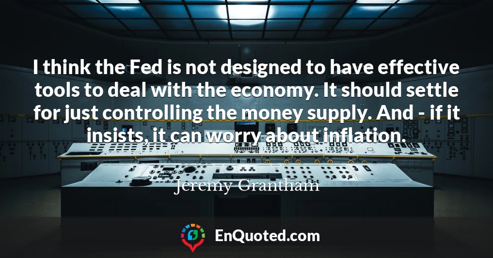 I think the Fed is not designed to have effective tools to deal with the economy. It should settle for just controlling the money supply. And - if it insists, it can worry about inflation.