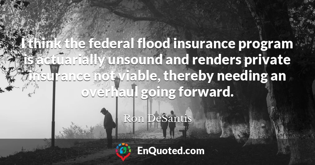 I think the federal flood insurance program is actuarially unsound and renders private insurance not viable, thereby needing an overhaul going forward.