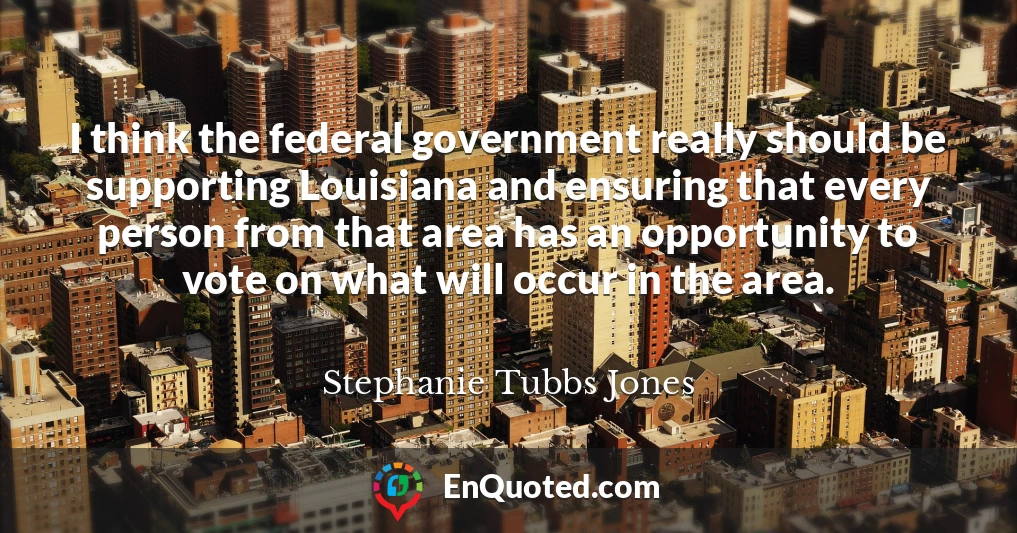 I think the federal government really should be supporting Louisiana and ensuring that every person from that area has an opportunity to vote on what will occur in the area.