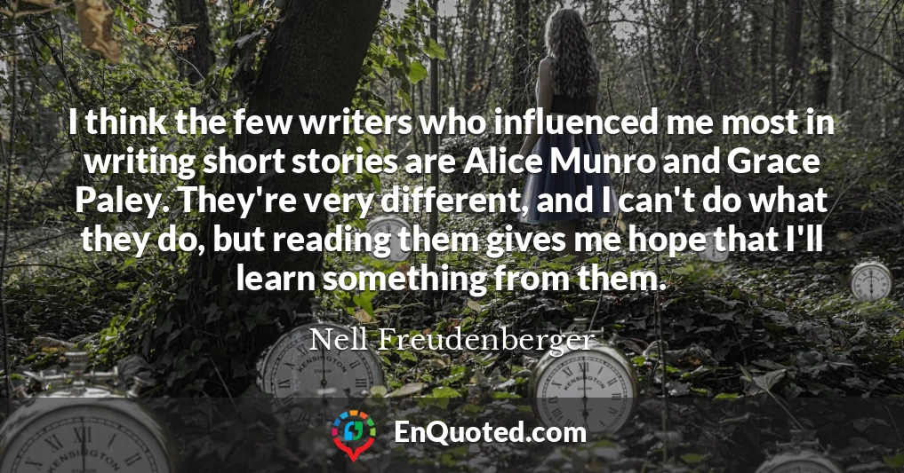 I think the few writers who influenced me most in writing short stories are Alice Munro and Grace Paley. They're very different, and I can't do what they do, but reading them gives me hope that I'll learn something from them.
