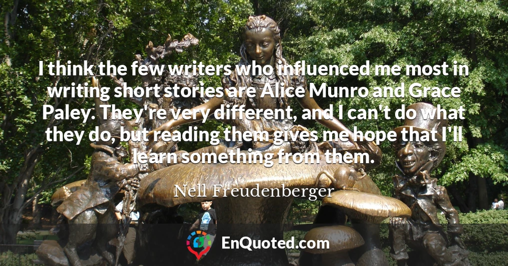 I think the few writers who influenced me most in writing short stories are Alice Munro and Grace Paley. They're very different, and I can't do what they do, but reading them gives me hope that I'll learn something from them.