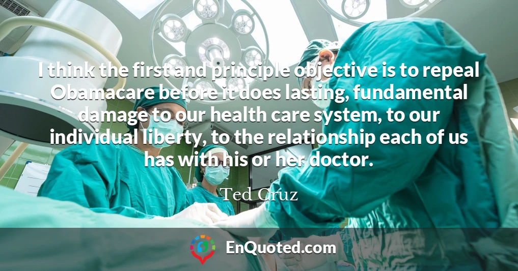 I think the first and principle objective is to repeal Obamacare before it does lasting, fundamental damage to our health care system, to our individual liberty, to the relationship each of us has with his or her doctor.