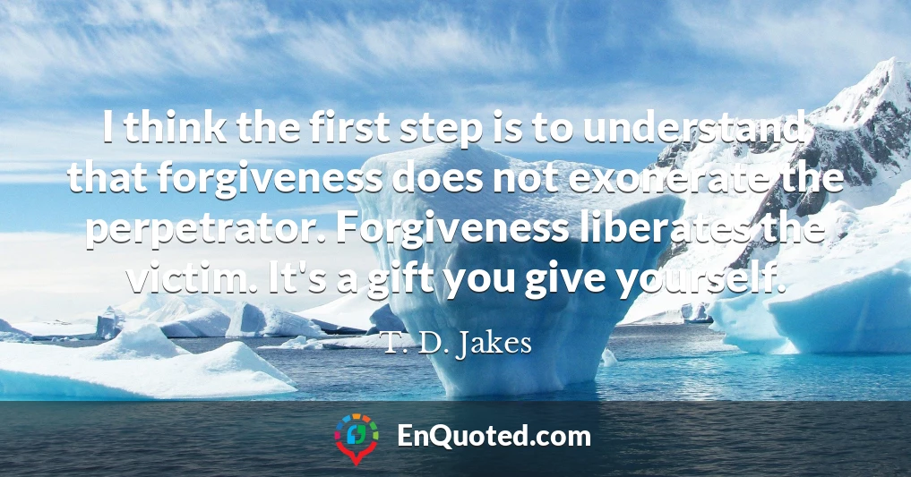 I think the first step is to understand that forgiveness does not exonerate the perpetrator. Forgiveness liberates the victim. It's a gift you give yourself.