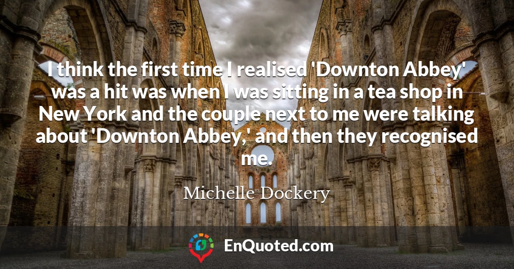 I think the first time I realised 'Downton Abbey' was a hit was when I was sitting in a tea shop in New York and the couple next to me were talking about 'Downton Abbey,' and then they recognised me.