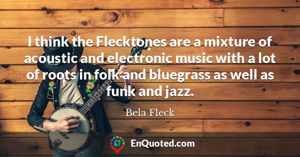 I think the Flecktones are a mixture of acoustic and electronic music with a lot of roots in folk and bluegrass as well as funk and jazz.