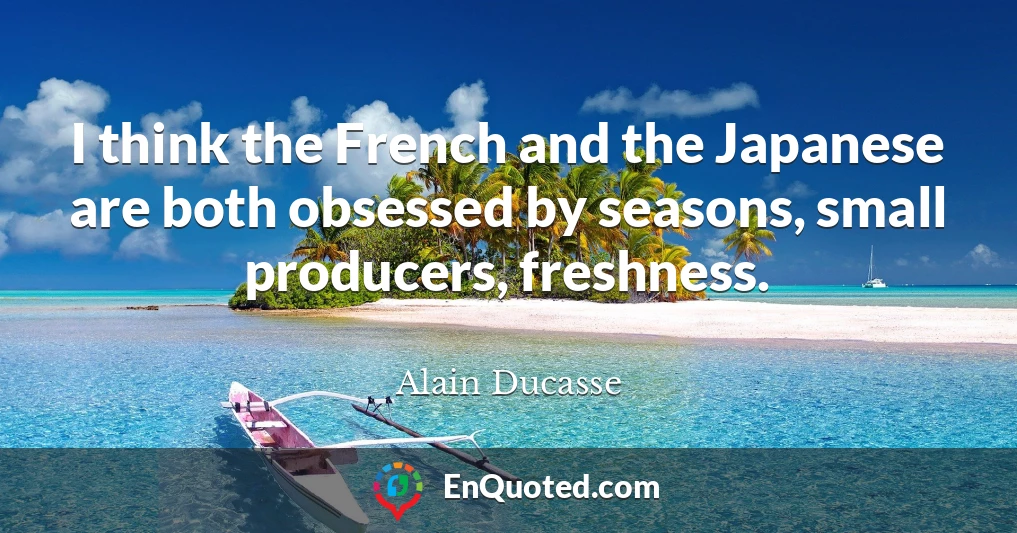I think the French and the Japanese are both obsessed by seasons, small producers, freshness.