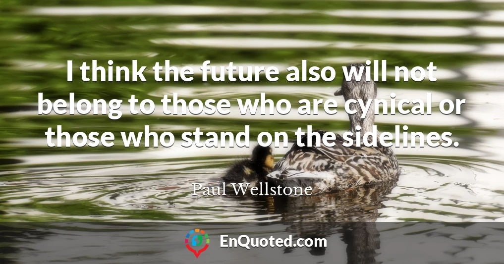 I think the future also will not belong to those who are cynical or those who stand on the sidelines.