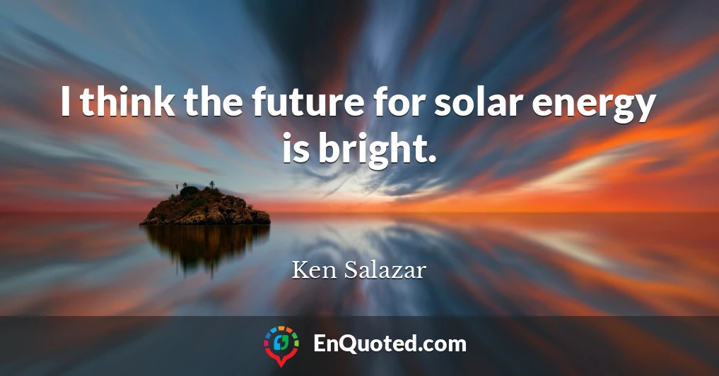 I think the future for solar energy is bright.