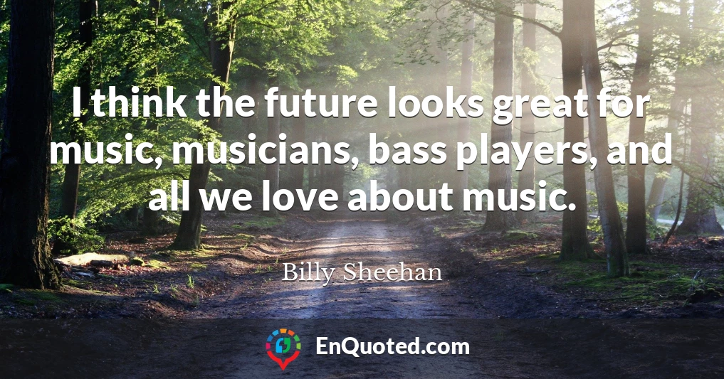 I think the future looks great for music, musicians, bass players, and all we love about music.