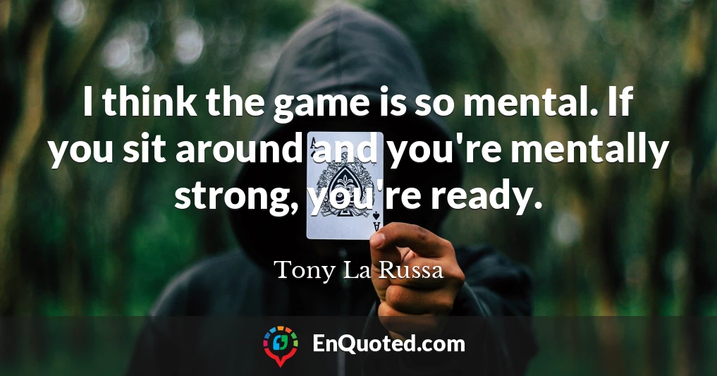 I think the game is so mental. If you sit around and you're mentally strong, you're ready.