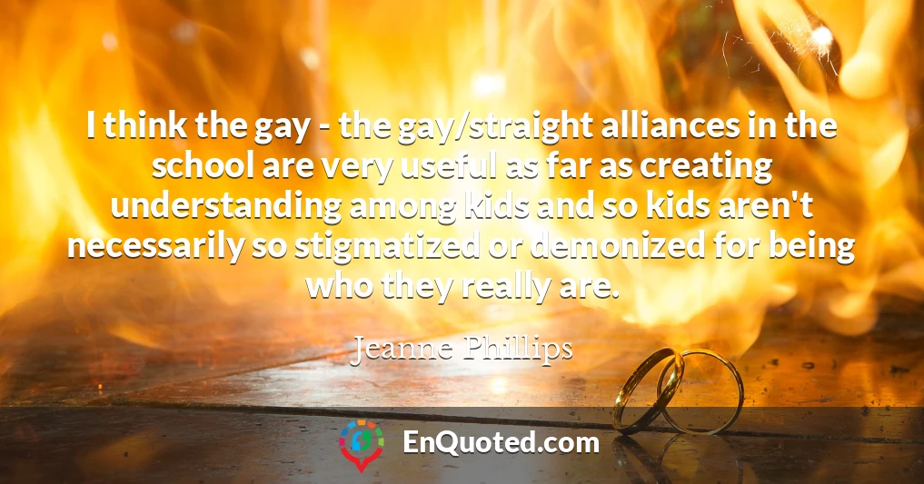 I think the gay - the gay/straight alliances in the school are very useful as far as creating understanding among kids and so kids aren't necessarily so stigmatized or demonized for being who they really are.
