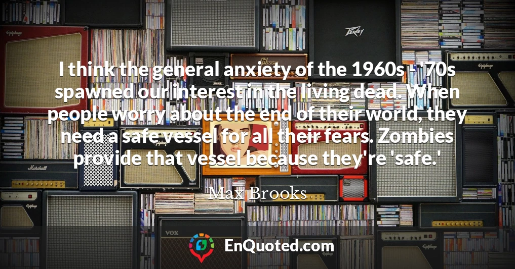 I think the general anxiety of the 1960s - '70s spawned our interest in the living dead. When people worry about the end of their world, they need a safe vessel for all their fears. Zombies provide that vessel because they're 'safe.'