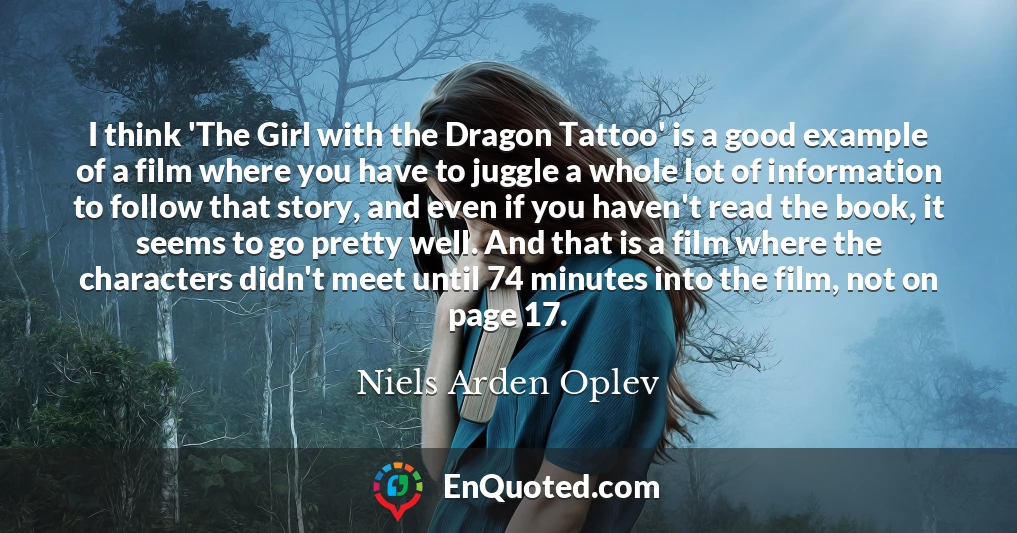 I think 'The Girl with the Dragon Tattoo' is a good example of a film where you have to juggle a whole lot of information to follow that story, and even if you haven't read the book, it seems to go pretty well. And that is a film where the characters didn't meet until 74 minutes into the film, not on page 17.