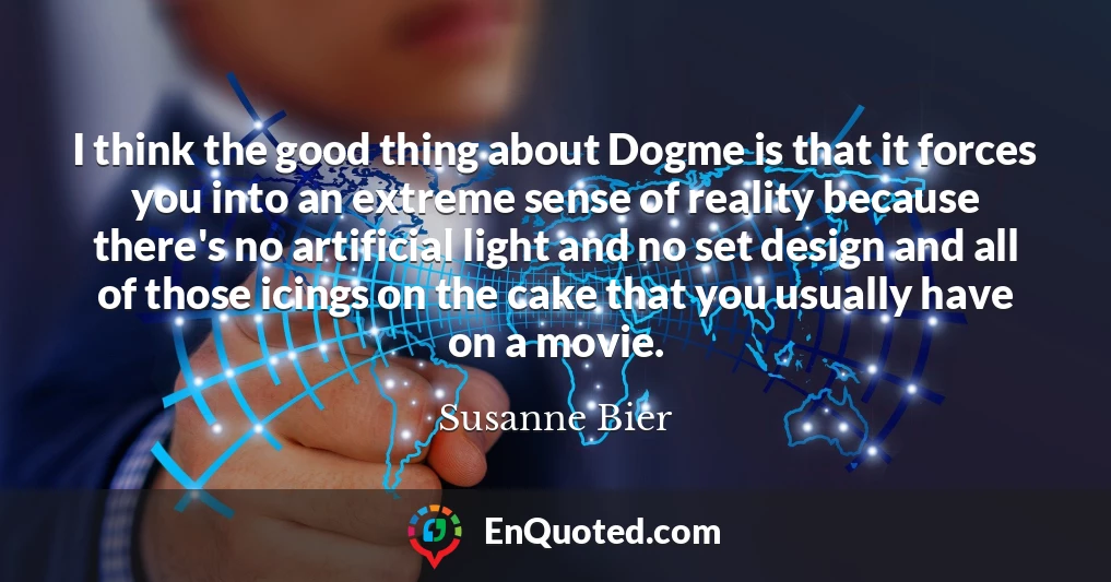 I think the good thing about Dogme is that it forces you into an extreme sense of reality because there's no artificial light and no set design and all of those icings on the cake that you usually have on a movie.