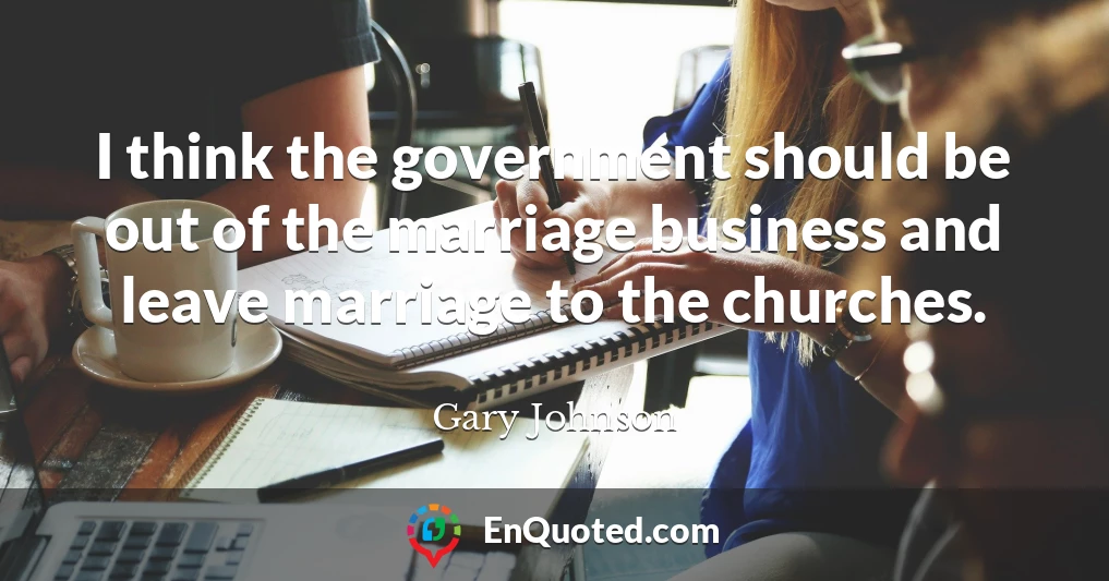 I think the government should be out of the marriage business and leave marriage to the churches.