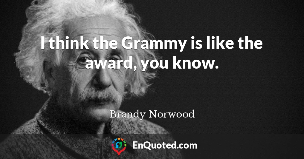 I think the Grammy is like the award, you know.
