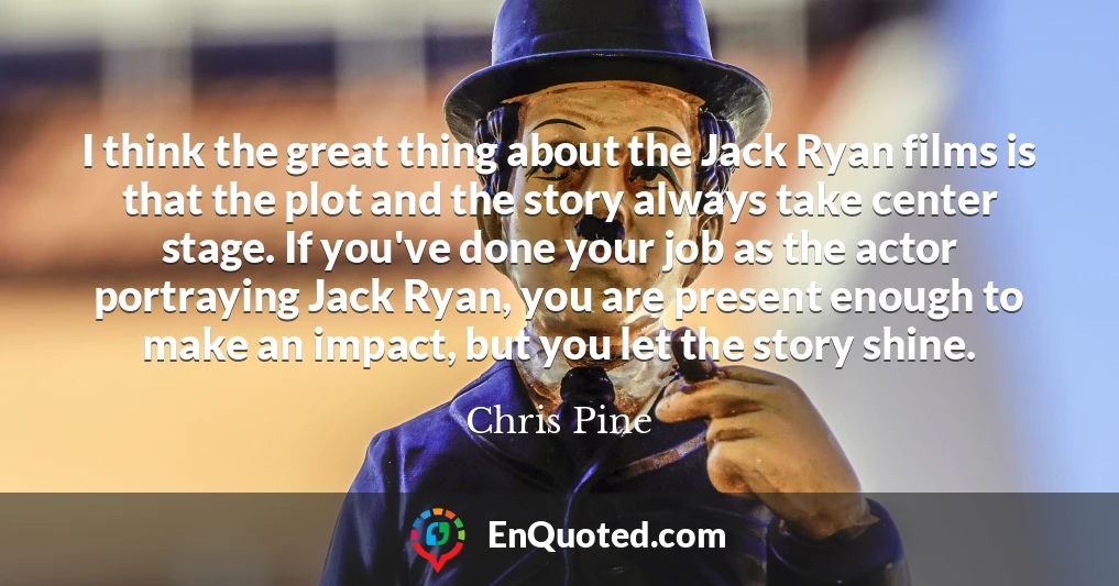 I think the great thing about the Jack Ryan films is that the plot and the story always take center stage. If you've done your job as the actor portraying Jack Ryan, you are present enough to make an impact, but you let the story shine.