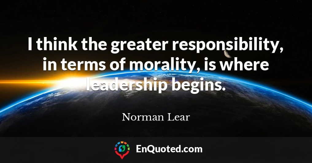 I think the greater responsibility, in terms of morality, is where leadership begins.